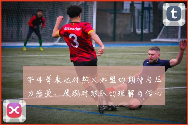 字母哥表达对热火加盟的期待与压力感受，展现对球队的理解与信心
