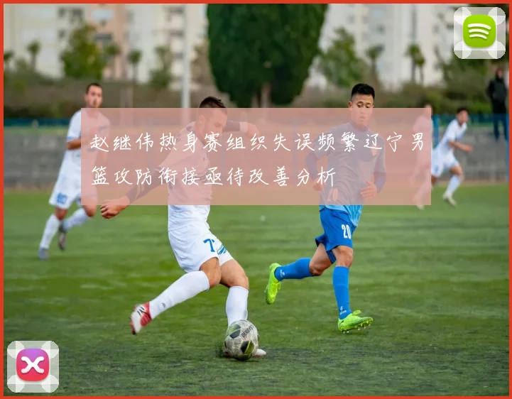 赵继伟热身赛组织失误频繁辽宁男篮攻防衔接亟待改善分析