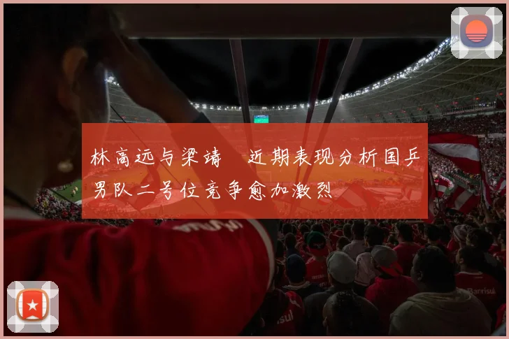 林高远与梁靖崑近期表现分析国乒男队二号位竞争愈加激烈