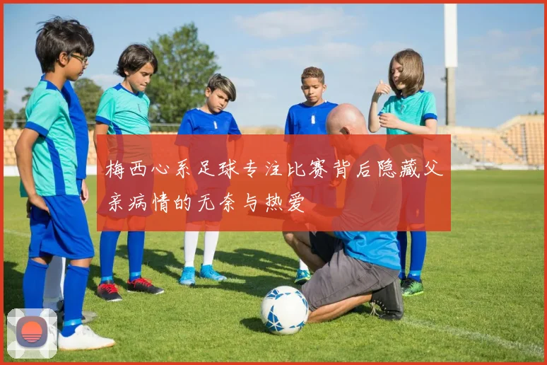 梅西心系足球专注比赛背后隐藏父亲病情的无奈与热爱