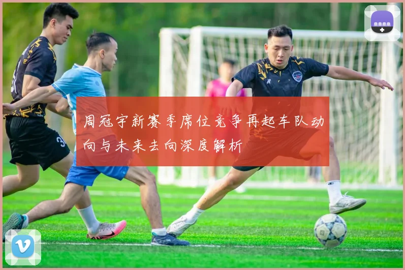 周冠宇新赛季席位竞争再起车队动向与未来去向深度解析