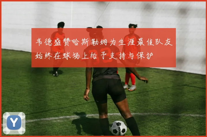 韦德盛赞哈斯勒姆为生涯最佳队友始终在球场上给予支持与保护