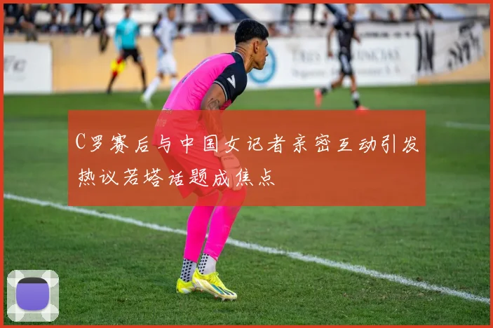 C罗赛后与中国女记者亲密互动引发热议若塔话题成焦点
