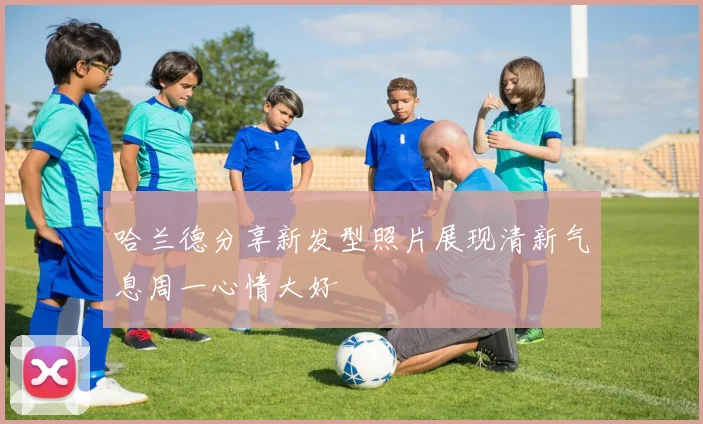 哈兰德分享新发型照片展现清新气息周一心情大好