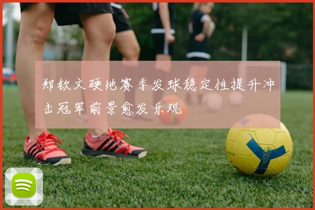 郑钦文硬地赛季发球稳定性提升冲击冠军前景愈发乐观